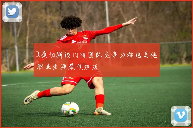 R桑切斯谈门将团队竞争力称这是他职业生涯最佳经历