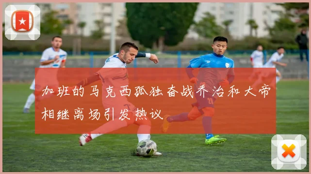 加班的马克西孤独奋战乔治和大帝相继离场引发热议