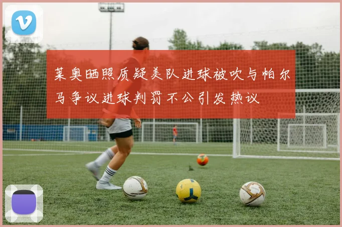 莱奥晒照质疑美队进球被吹与帕尔马争议进球判罚不公引发热议