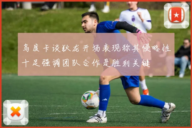 乌度卡谈狄龙开场表现称其侵略性十足强调团队合作是胜利关键