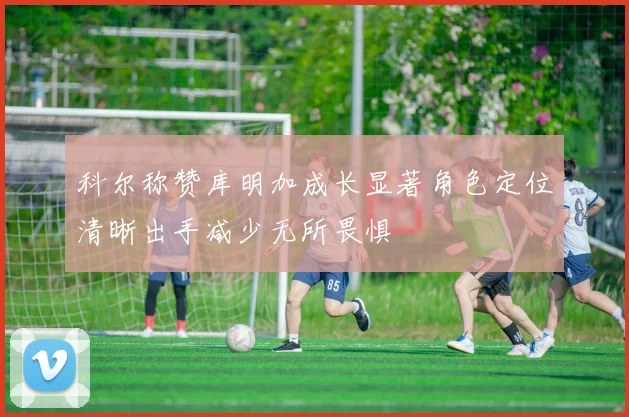 科尔称赞库明加成长显著角色定位清晰出手减少无所畏惧