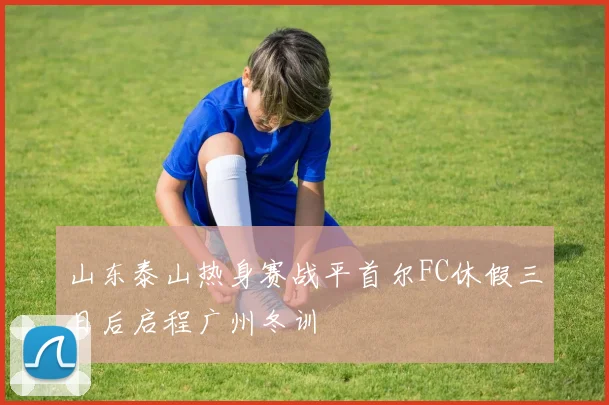 山东泰山热身赛战平首尔FC休假三日后启程广州冬训
