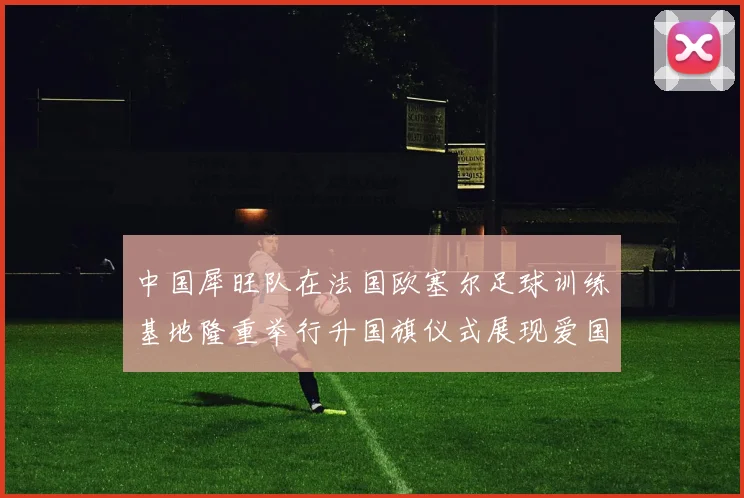 中国犀旺队在法国欧塞尔足球训练基地隆重举行升国旗仪式展现爱国情怀