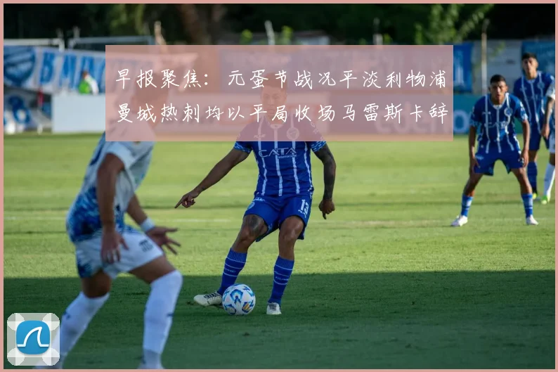 早报聚焦：元蛋节战况平淡利物浦曼城热刺均以平局收场马雷斯卡辞职引发关注