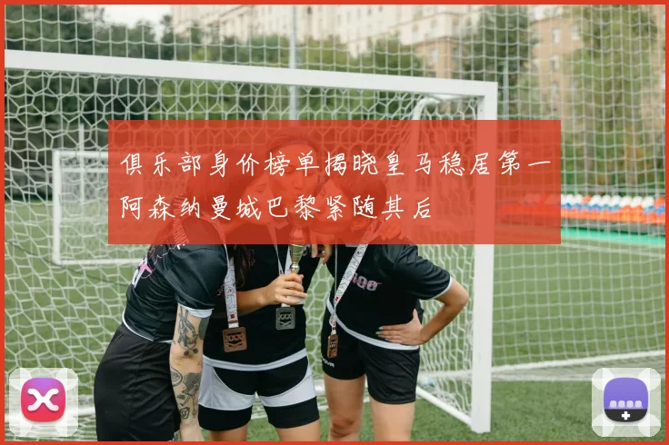 俱乐部身价榜单揭晓皇马稳居第一阿森纳曼城巴黎紧随其后