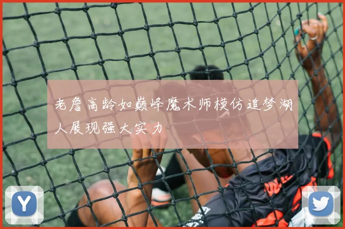 老詹高龄如巅峰魔术师模仿追梦湖人展现强大实力
