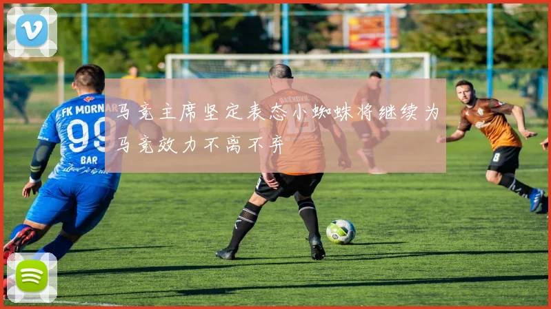 马竞主席坚定表态小蜘蛛将继续为马竞效力不离不弃