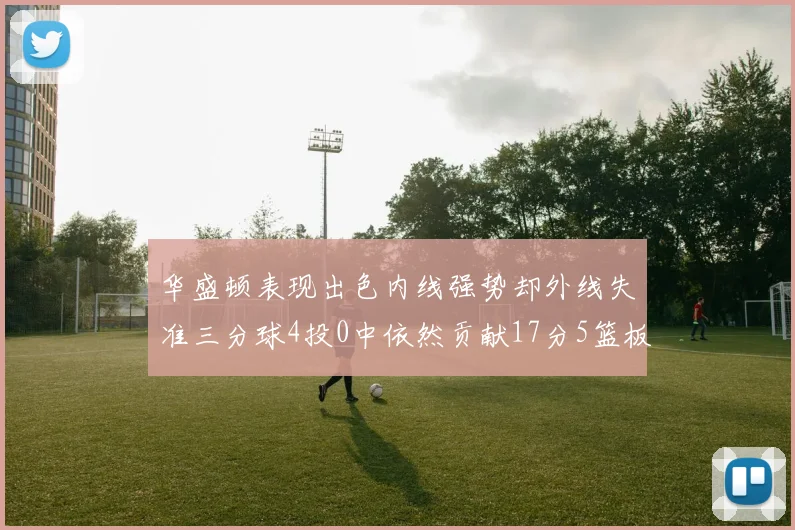 华盛顿表现出色内线强势却外线失准三分球4投0中依然贡献17分5篮板4盖帽