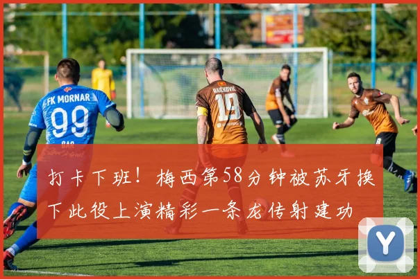 打卡下班！梅西第58分钟被苏牙换下此役上演精彩一条龙传射建功