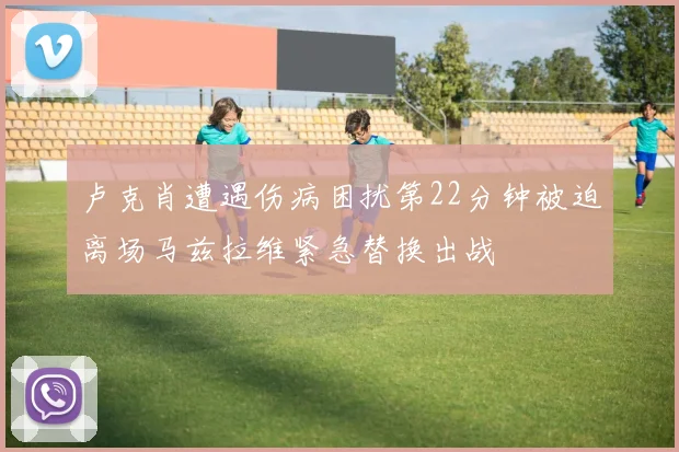 卢克肖遭遇伤病困扰第22分钟被迫离场马兹拉维紧急替换出战