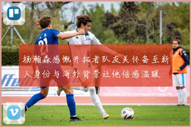 杨瀚森感慨开拓者队友关怀备至新人身份与海外背景让他倍感温暖
