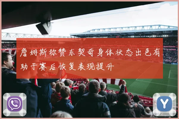 詹姆斯称赞东契奇身体状态出色有助于赛后恢复表现提升