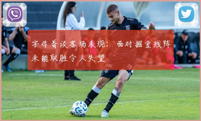 字母哥谈客场表现：面对掘金残阵未能取胜令人失望