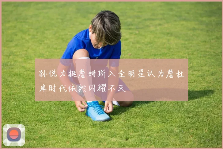 孙悦力挺詹姆斯入全明星认为詹杜库时代依然闪耀不灭