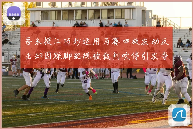 吾米提江巧妙运用马赛回旋发动反击却因踩脚犯规被裁判吹停引发争议